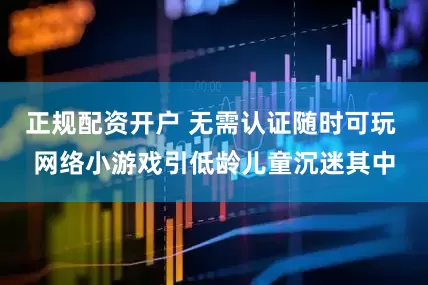 正规配资开户 无需认证随时可玩 网络小游戏引低龄儿童沉迷其中