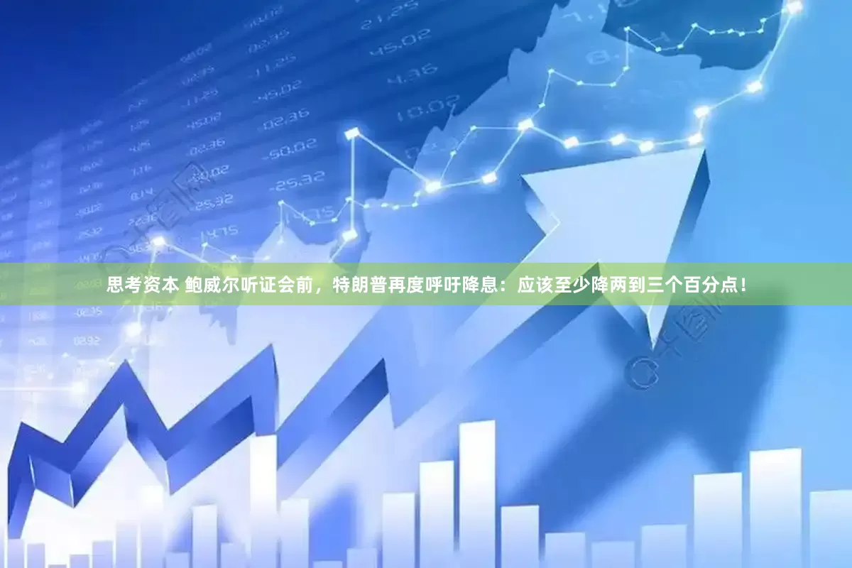 思考资本 鲍威尔听证会前，特朗普再度呼吁降息：应该至少降两到三个百分点！