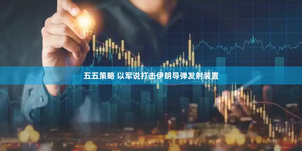 五五策略 以军说打击伊朗导弹发射装置