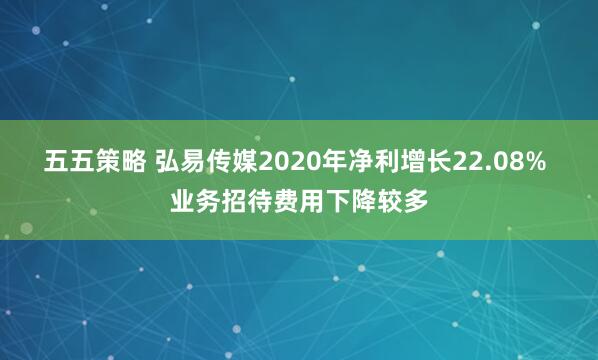 五五策略 弘易传媒2020年净利增长22.08% 业务招待费用下降较多