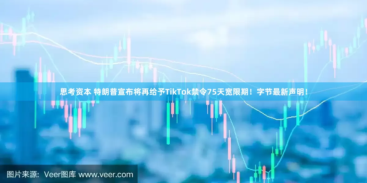 思考资本 特朗普宣布将再给予TikTok禁令75天宽限期！字节最新声明！