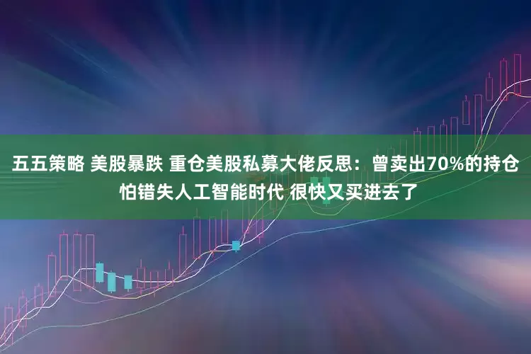 五五策略 美股暴跌 重仓美股私募大佬反思：曾卖出70%的持仓 怕错失人工智能时代 很快又买进去了