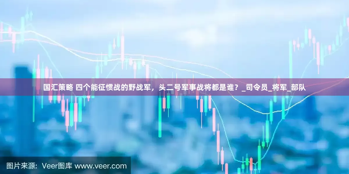 国汇策略 四个能征惯战的野战军，头二号军事战将都是谁？_司令员_将军_部队