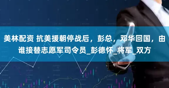 美林配资 抗美援朝停战后，彭总，邓华回国，由谁接替志愿军司令员_彭德怀_将军_双方