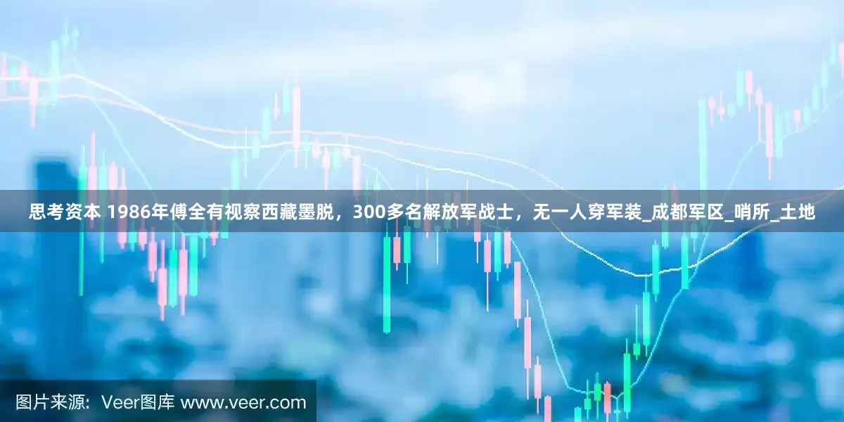 思考资本 1986年傅全有视察西藏墨脱，300多名解放军战士，无一人穿军装_成都军区_哨所_土地