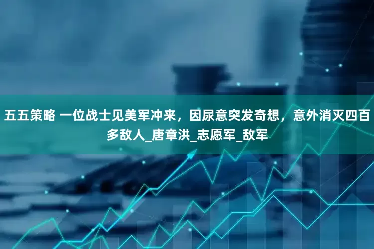 五五策略 一位战士见美军冲来，因尿意突发奇想，意外消灭四百多敌人_唐章洪_志愿军_敌军
