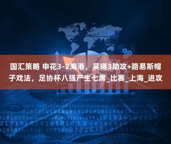 国汇策略 申花3-2海港，吴曦3助攻+路易斯帽子戏法，足协杯八强产生七席_比赛_上海_进攻