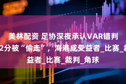 美林配资 足协深夜承认VAR错判！浙江队2分被“偷走”，海港成受益者_比赛_裁判_角球