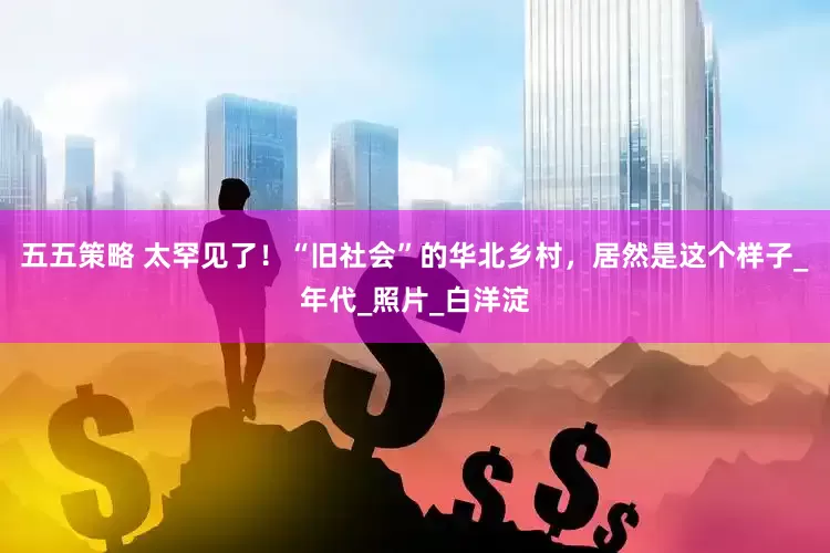 五五策略 太罕见了！“旧社会”的华北乡村，居然是这个样子_年代_照片_白洋淀