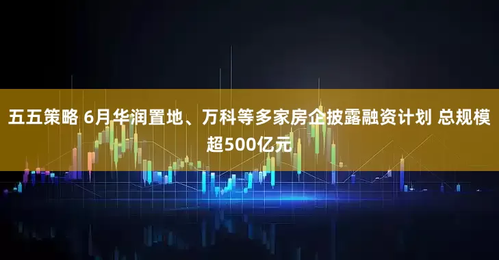 五五策略 6月华润置地、万科等多家房企披露融资计划 总规模超500亿元