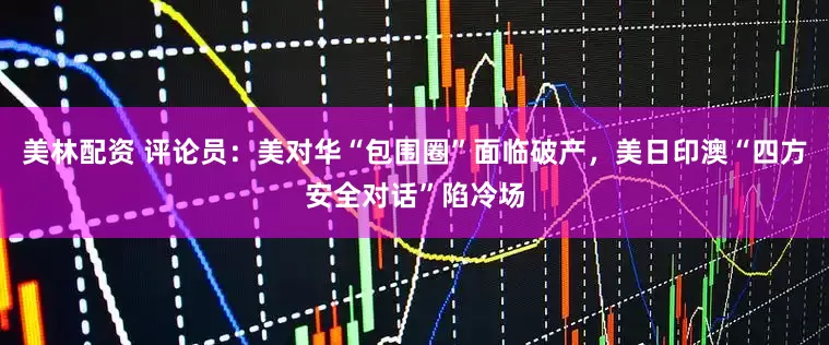 美林配资 评论员：美对华“包围圈”面临破产，美日印澳“四方安全对话”陷冷场