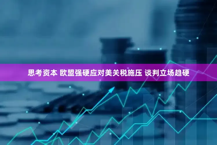 思考资本 欧盟强硬应对美关税施压 谈判立场趋硬