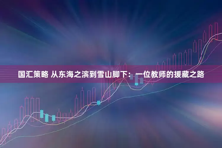 国汇策略 从东海之滨到雪山脚下：一位教师的援藏之路