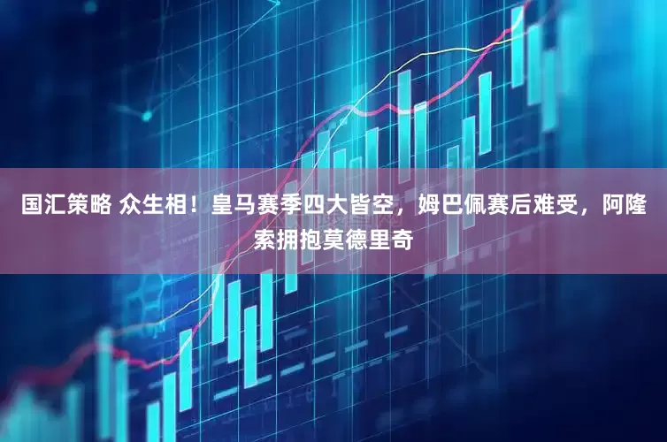 国汇策略 众生相！皇马赛季四大皆空，姆巴佩赛后难受，阿隆索拥抱莫德里奇