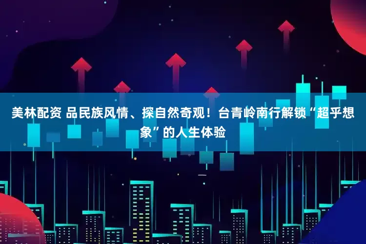 美林配资 品民族风情、探自然奇观！台青岭南行解锁“超乎想象”的人生体验