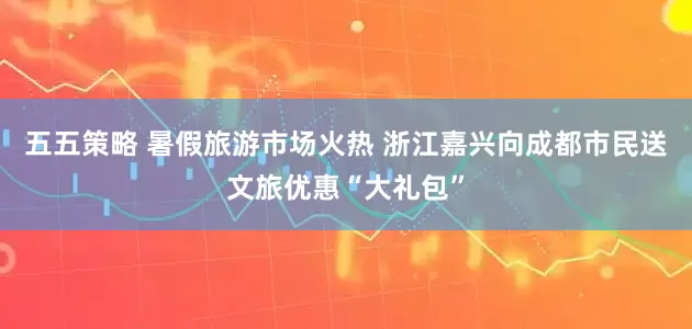 五五策略 暑假旅游市场火热 浙江嘉兴向成都市民送文旅优惠“大礼包”