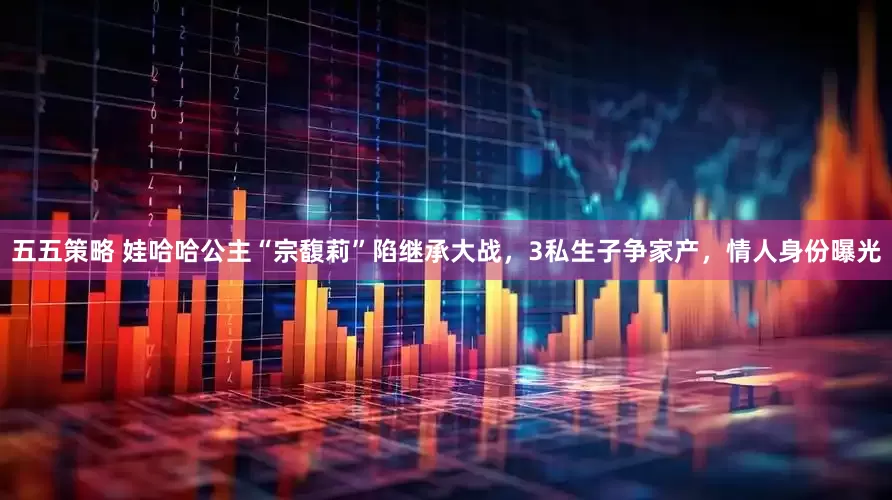 五五策略 娃哈哈公主“宗馥莉”陷继承大战，3私生子争家产，情人身份曝光