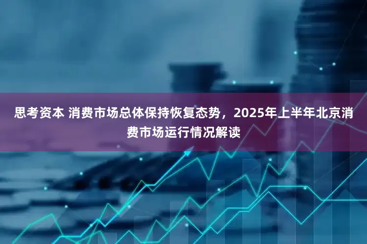 思考资本 消费市场总体保持恢复态势，2025年上半年北京消费市场运行情况解读