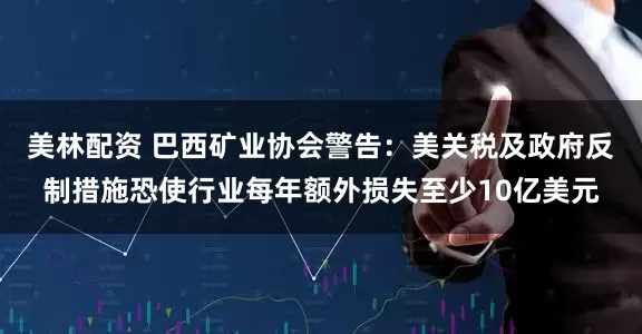美林配资 巴西矿业协会警告：美关税及政府反制措施恐使行业每年额外损失至少10亿美元