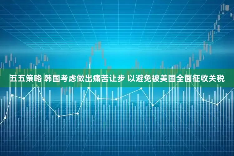 五五策略 韩国考虑做出痛苦让步 以避免被美国全面征收关税