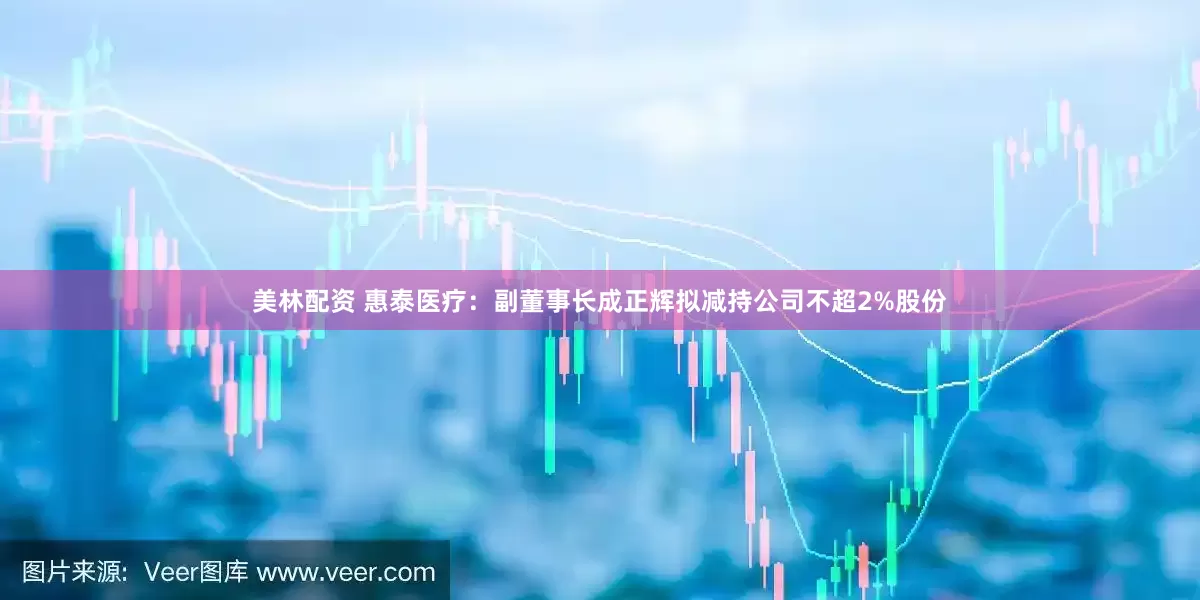 美林配资 惠泰医疗：副董事长成正辉拟减持公司不超2%股份