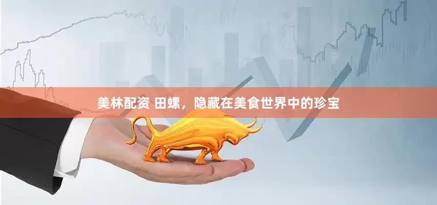 美林配资 田螺，隐藏在美食世界中的珍宝