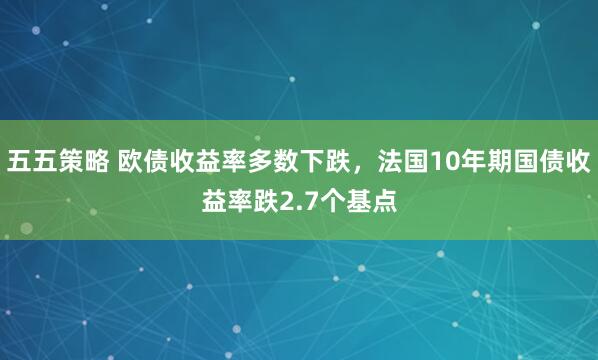 五五策略 欧债收益率多数下跌，法国10年期国债收益率跌2.7个基点