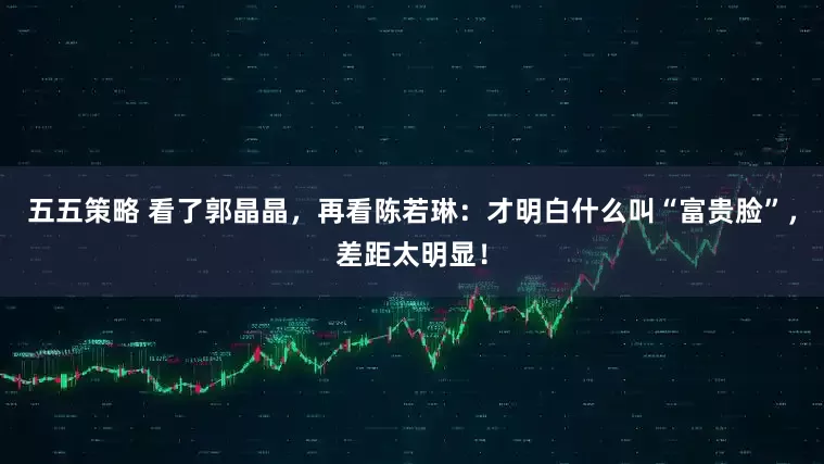 五五策略 看了郭晶晶，再看陈若琳：才明白什么叫“富贵脸”，差距太明显！