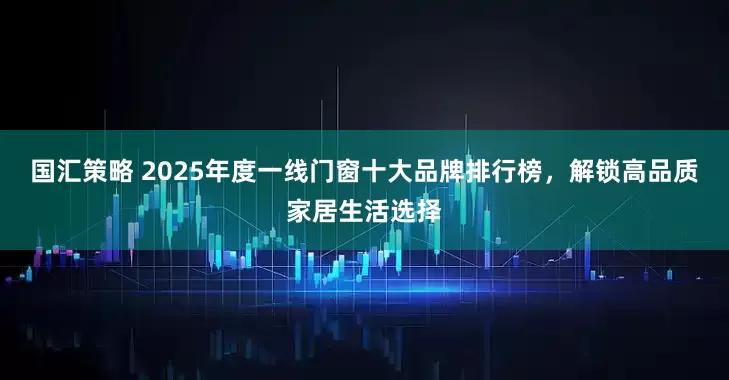国汇策略 2025年度一线门窗十大品牌排行榜，解锁高品质家居生活选择