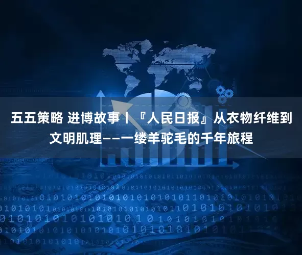 五五策略 进博故事丨『人民日报』从衣物纤维到文明肌理——一缕羊驼毛的千年旅程