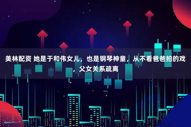 美林配资 她是于和伟女儿，也是钢琴神童，从不看爸爸拍的戏，父女关系疏离