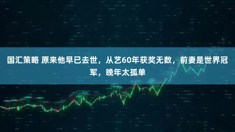 国汇策略 原来他早已去世，从艺60年获奖无数，前妻是世界冠军，晚年太孤单