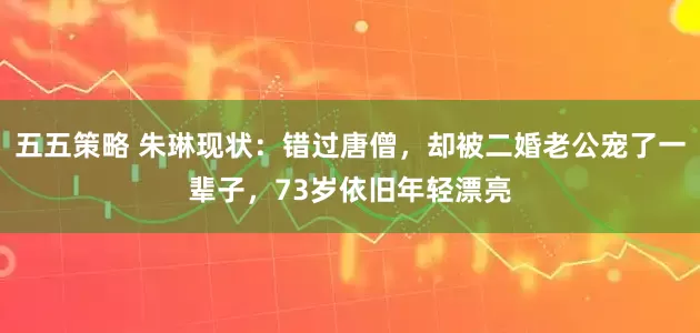 五五策略 朱琳现状：错过唐僧，却被二婚老公宠了一辈子，73岁依旧年轻漂亮