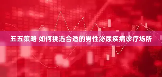 五五策略 如何挑选合适的男性泌尿疾病诊疗场所
